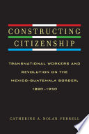 Constructing citizenship : transnational workers and revolution on the Mexico-Guatemala border, 1880-1950 / Catherine A. Nolan-Ferrell.