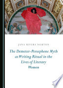 The Demeter-Persephone myth as writing ritual in the lives of literary women / by Jana Rivers Norton.