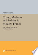 Crime, Madness and Politics in Modern France : the Medical Concept of National Decline.