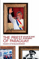 The priest of Paraguay : Fernando Lugo and the making of a nation / Hugh O'Shaughnessy ; and Edgar Venerando Ruiz Díaz.