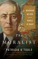 The moralist : Woodrow Wilson and the world he made / Patricia O'Toole.