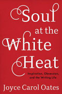 Soul at the white heat : inspiration, obsession, and the writing life / Joyce Carol Oates.