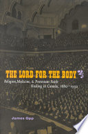 The Lord for the body : religion, medicine and Protestant faith healing in Canada, 1880-1930 / James Opp.