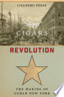 Sugar, cigars, and revolution : the making of Cuban New York / Lisandro Pérez.