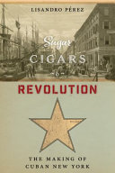 Sugar, cigars, and revolution : the making of Cuban New York /