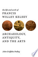 The life and work of Francis Willey Kelsey : archaeology, antiquity, and the arts /