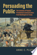 Persuading the public : the evolution of popular presidential communication from Washington to Trump / Anne C. Pluta.