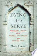Dying to serve : militarism, affect, and the politics of sacrifice in the Pakistan Army / Maria Rashid.