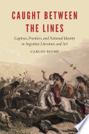 Caught between the lines : captives, frontiers, and national identity in Argentine literature and art / Carlos Riobó.