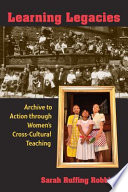 Learning legacies : archive to action through women's cross-cultural teaching / Sarah Ruffing Robbins.