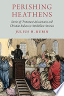 Perishing heathens : stories of Protestant missionaries and Christian Indians in antebellum America / Julius H. Rubin.