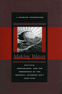 Making waves : politics, propaganda, and the emergence of the Imperial Japanese Navy, 1868-1922 /