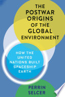 The postwar origins of the global environment : how the United Nations built Spaceship Earth / Perrin Selcer.