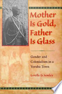Mother is gold, father is glass : gender and colonialism in a Yoruba town / Lorelle D. Semley.
