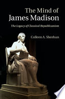 The mind of James Madison : the legacy of Classical Republicanism / Colleen A. Sheehan, Villanova University.