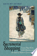 Sacramental shopping : Louisa May Alcott, Edith Wharton, and the spirit of modern consumerism / Sarah Way Sherman.