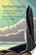Northern spirits : John Watson, George Grant, and Charles Taylor : appropriations of Hegelian political thought / Robert C. Sibley.