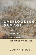 Overlooking damage : art, display, and loss in times of crisis / Jonah Siegel.