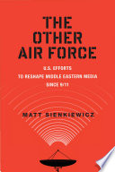 The other air force : U.S. efforts to reshape Middle Eastern media since 9/11 / Matt Sienkiewicz.