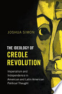 The ideology of Creole revolution : imperialism and independence in American and Latin American political thought / Joshua Simon, Columbia University.