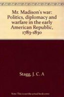 Mr. Madison's war : politics, diplomacy, and warfare in the early American republic, 1783-1830 / by J.C.A. Stagg.