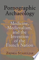 Pornographic archaeology : medicine, medievalism, and the invention of the French nation / Zrinka Stahuljak.