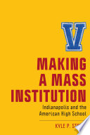 Making a mass institution : Indianapolis and the American high school / Kyle P. Steele.