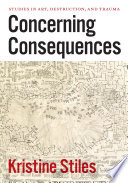 Concerning consequences : studies in art, destruction, and trauma / Kristine Stiles.