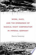 Work, race, and the emergence of radical right corporatism in imperial Germany / Dennis Sweeney.