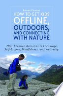 How to Get Kids Offline, Outdoors, and Connecting with Nature : 200+ Creative Activities to Encourage Self-Esteem, Mindfulness, and Wellbeing.