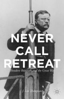 Never call retreat : Theodore Roosevelt and the Great War / J. Lee Thompson.