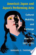America's Japan and Japan's performing arts : cultural mobility and exchange in New York, 1952-2011 / Barbara E. Thornbury.