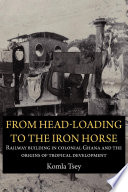 From head-loading to the iron horse : railway building in colonial Ghana and the origins of tropical development /