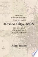 Mexico City, 1808 : power, sovereignty, and silver in an age of war and revolution / John Tutino.