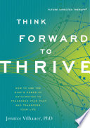Think forward to thrive : how to use the mind's power of anticipation to transcend your past and transform your life /
