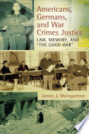 Americans, Germans, and war crimes justice law, memory, and "the good war" / James J. Weingartner.