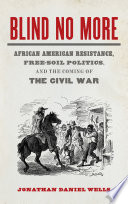 Blind no more : African American resistance, free-soil politics, and the coming of the Civil War / Jonathan Daniel Wells.