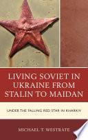 Living Soviet in Ukraine from Stalin to Maidan : under the falling red star in Kharkiv / by Michael T. Westrate.