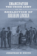 Emancipation, the Union army, and the reelection of Abraham Lincoln / Jonathan W. White.