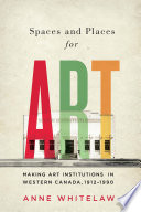 Spaces and places for art : making art institutions in Western Canada, 1912-1990 /
