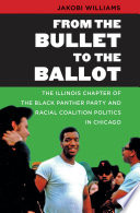 From the bullet to the ballot : the Illinois Chapter of the Black Panther Party and racial coalition politics in Chicago / by Jakobi Williams.