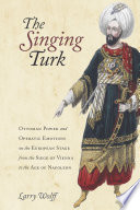 The singing Turk : Ottoman power and operatic emotions on the European stage from the siege of Vienna to the age of Napoleon / Larry Wolff.