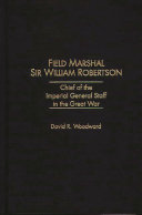 Field Marshal Sir William Robertson : chief of the Imperial General Staff in the Great War / David R. Woodward.