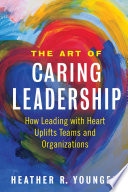 The art of caring leadership : how leading with heart uplifts teams and organizations /