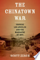 The Chinatown war : Chinese Los Angeles and the Massacre of 1871 / Scott Zesch.